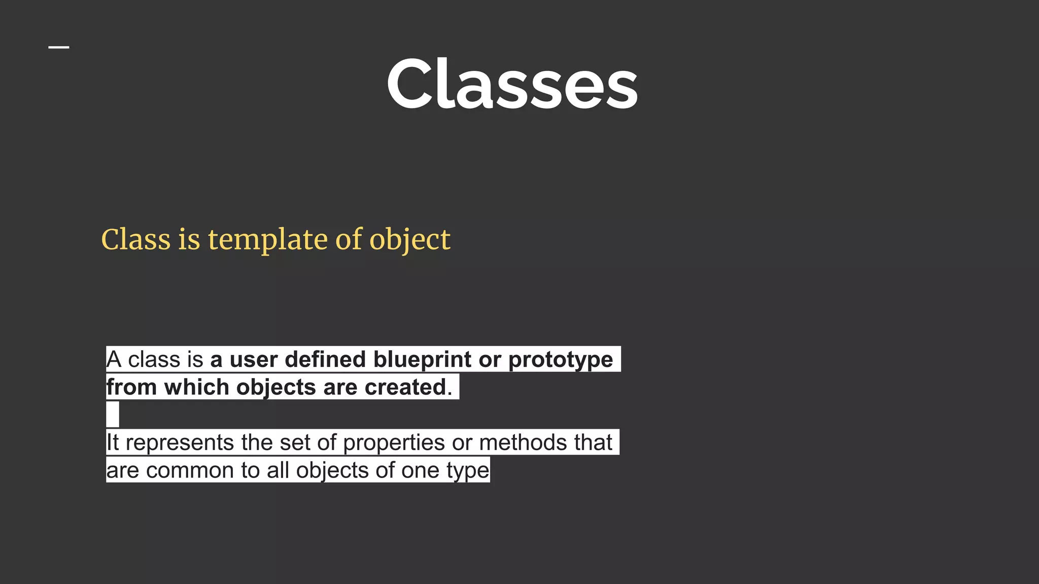 Classes
Class is template of object
A class is a user defined blueprint or prototype
from which objects are created.
It represents the set of properties or methods that
are common to all objects of one type
 