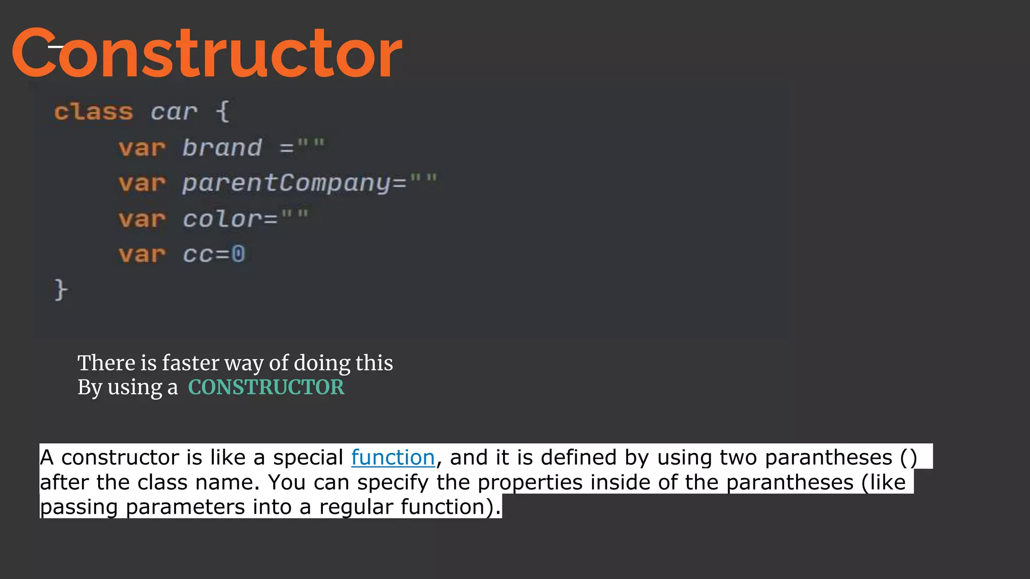 There is faster way of doing this
By using a CONSTRUCTOR
A constructor is like a special function, and it is defined by using two parantheses ()
after the class name. You can specify the properties inside of the parantheses (like
passing parameters into a regular function).
Constructor
 