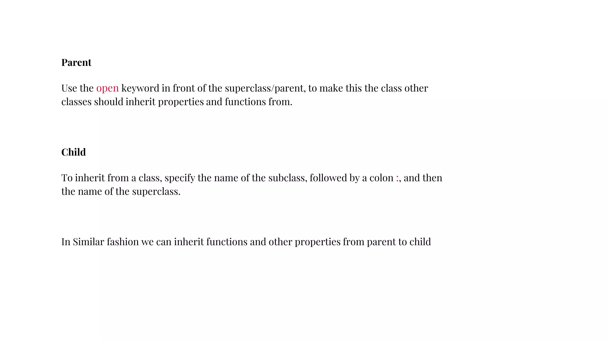 Parent
Use the open keyword in front of the superclass/parent, to make this the class other
classes should inherit properties and functions from.
Child
To inherit from a class, specify the name of the subclass, followed by a colon :, and then
the name of the superclass.
In Similar fashion we can inherit functions and other properties from parent to child
 