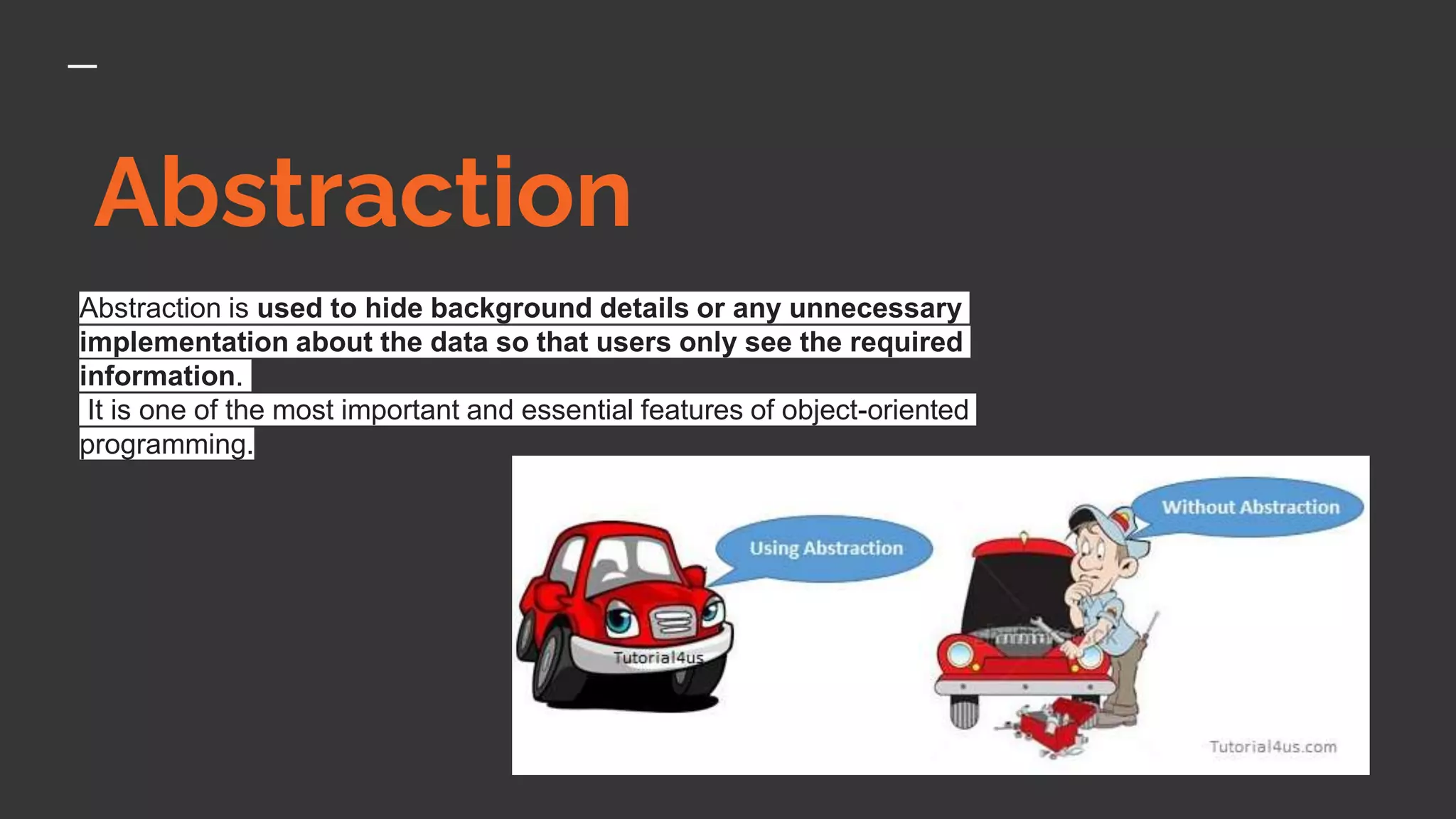 Abstraction
Abstraction is used to hide background details or any unnecessary
implementation about the data so that users only see the required
information.
It is one of the most important and essential features of object-oriented
programming.
 