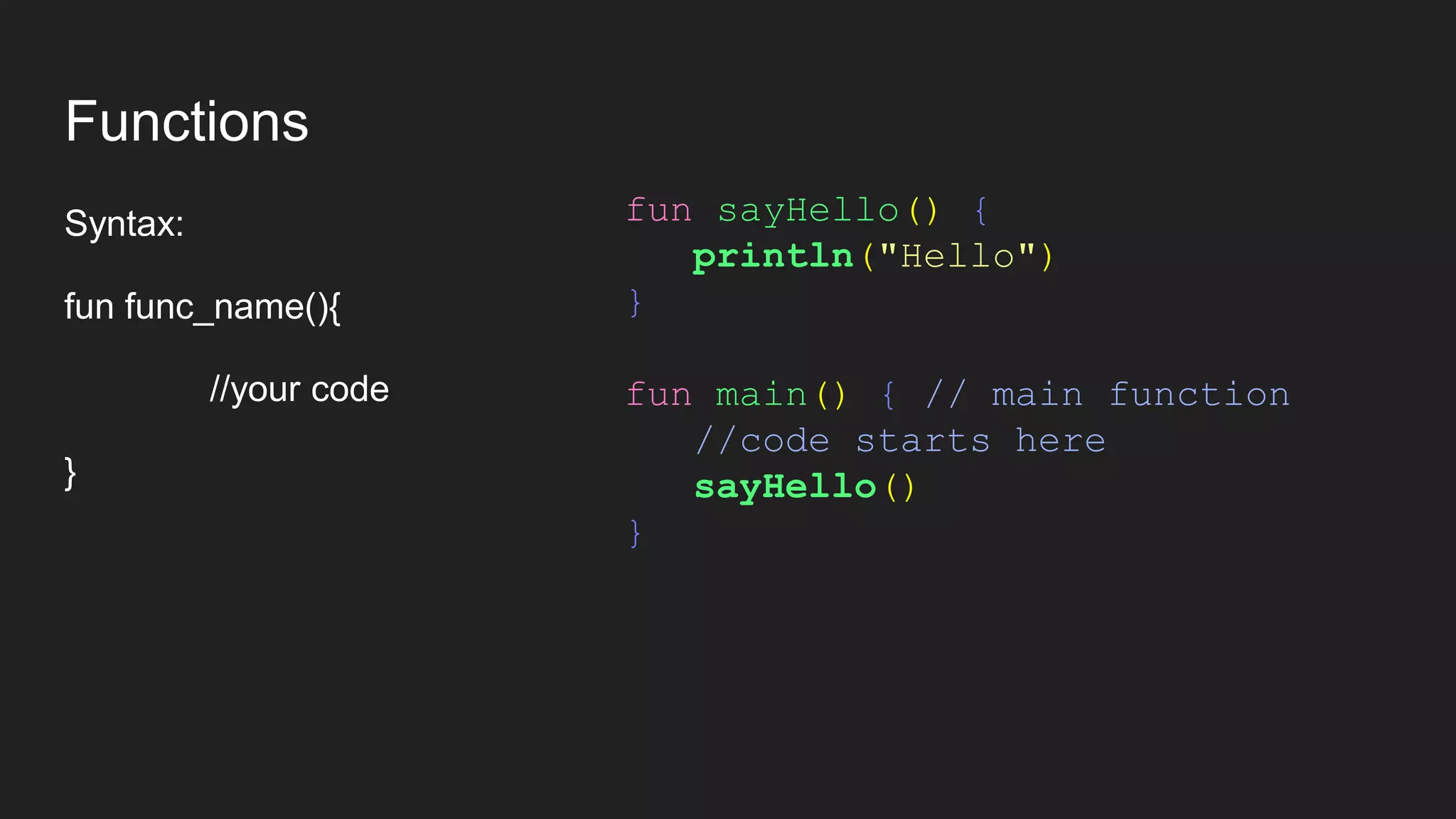 Functions
Syntax:
fun func_name(){
//your code
}
fun sayHello() {
println("Hello")
}
fun main() { // main function
//code starts here
sayHello()
}
 