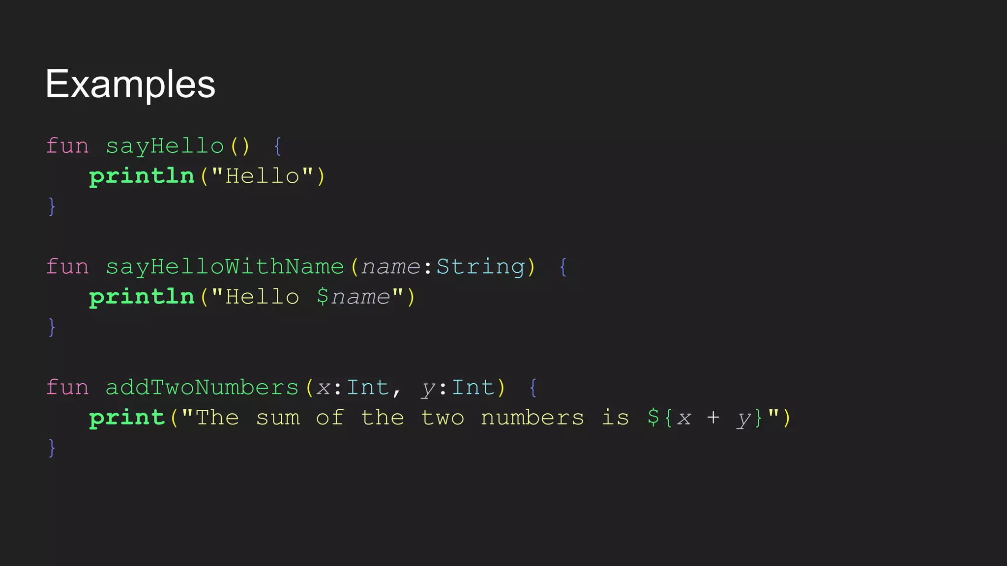 Examples
fun sayHello() {
println("Hello")
}
fun sayHelloWithName(name:String) {
println("Hello $name")
}
fun addTwoNumbers(x:Int, y:Int) {
print("The sum of the two numbers is ${x + y}")
}
 