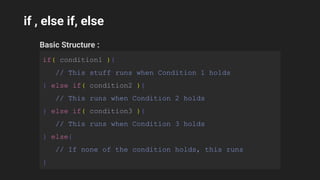 if , else if, else
Basic Structure :
if( condition1 ){
// This stuff runs when Condition 1 holds
} else if( condition2 ){
// This runs when Condition 2 holds
} else if( condition3 ){
// This runs when Condition 3 holds
} else{
// If none of the condition holds, this runs
}
 