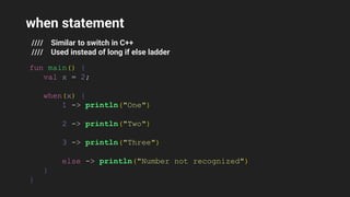 when statement
//// Similar to switch in C++
//// Used instead of long if else ladder
fun main() {
val x = 2;
when(x) {
1 -> println("One")
2 -> println("Two")
3 -> println("Three")
else -> println("Number not recognized")
}
}
 