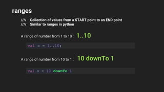 ranges
//// Collection of values from a START point to an END point
//// Similar to ranges in python
A range of number from 1 to 10 : 1..10
val x = 1..10;
A range of number from 10 to 1 : 10 downTo 1
val x = 10 downTo 1
 