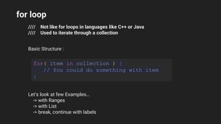for loop
//// Not like for loops in languages like C++ or Java
//// Used to iterate through a collection
Basic Structure :
for( item in collection ) {
// You could do something with item
}
Let’s look at few Examples…
-> with Ranges
-> with List
-> break, continue with labels
 
