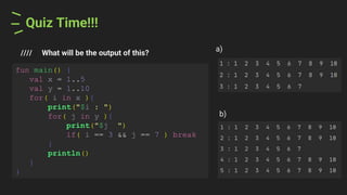 Quiz Time!!!
//// What will be the output of this?
a)
fun main() {
val x = 1..5
val y = 1..10
for( i in x ){
print("$i : ")
for( j in y ){
print("$j ")
if( i == 3 && j == 7 ) break
}
println()
}
}
b)
 
