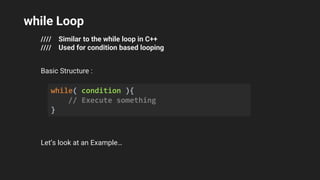 while Loop
//// Similar to the while loop in C++
//// Used for condition based looping
Basic Structure :
Let’s look at an Example…
while( condition ){
// Execute something
}
 