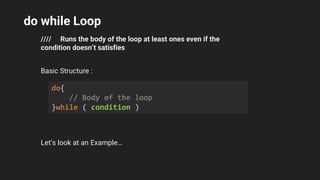 do while Loop
//// Runs the body of the loop at least ones even if the
condition doesn’t satisfies
Basic Structure :
Let’s look at an Example…
do{
// Body of the loop
}while ( condition )
 