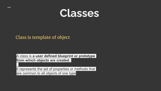 Classes
Class is template of object
A class is a user defined blueprint or prototype
from which objects are created.
It represents the set of properties or methods that
are common to all objects of one type
 