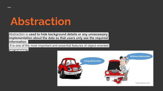 Abstraction
Abstraction is used to hide background details or any unnecessary
implementation about the data so that users only see the required
information.
It is one of the most important and essential features of object-oriented
programming.
 