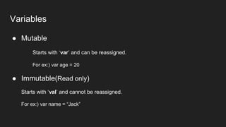 Variables
● Mutable
Starts with ‘var’ and can be reassigned.
For ex:) var age = 20
● Immutable(Read only)
Starts with ‘val’ and cannot be reassigned.
For ex:) var name = “Jack”
 