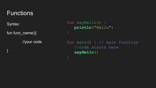 Functions
Syntax:
fun func_name(){
//your code
}
fun sayHello() {
println("Hello")
}
fun main() { // main function
//code starts here
sayHello()
}
 