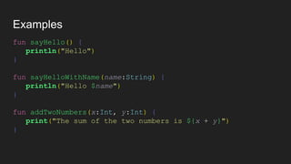 Examples
fun sayHello() {
println("Hello")
}
fun sayHelloWithName(name:String) {
println("Hello $name")
}
fun addTwoNumbers(x:Int, y:Int) {
print("The sum of the two numbers is ${x + y}")
}
 