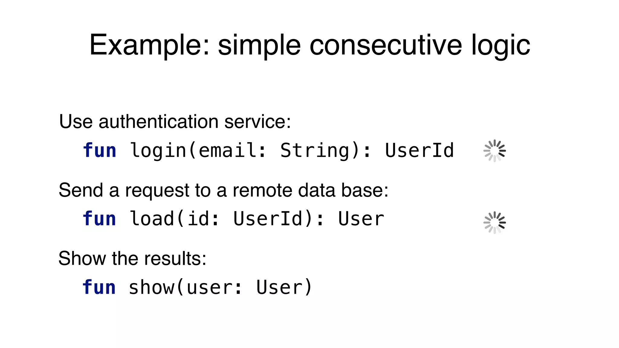 Example: simple consecutive logic
Use authentication service:
fun login(email: String): UserId
Send a request to a remote data base:
fun load(id: UserId): User
Show the results:
fun show(user: User)
 