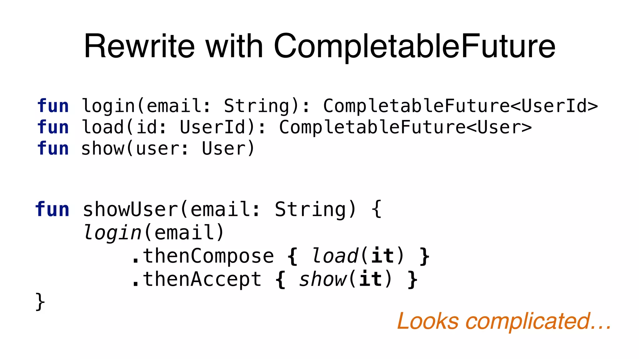 Rewrite with CompletableFuture
fun login(email: String): CompletableFuture<UserId>
fun load(id: UserId): CompletableFuture<User>
fun show(user: User)
fun showUser(email: String) {
login(email)
.thenCompose { load(it) }
.thenAccept { show(it) }
}
Looks complicated…
 