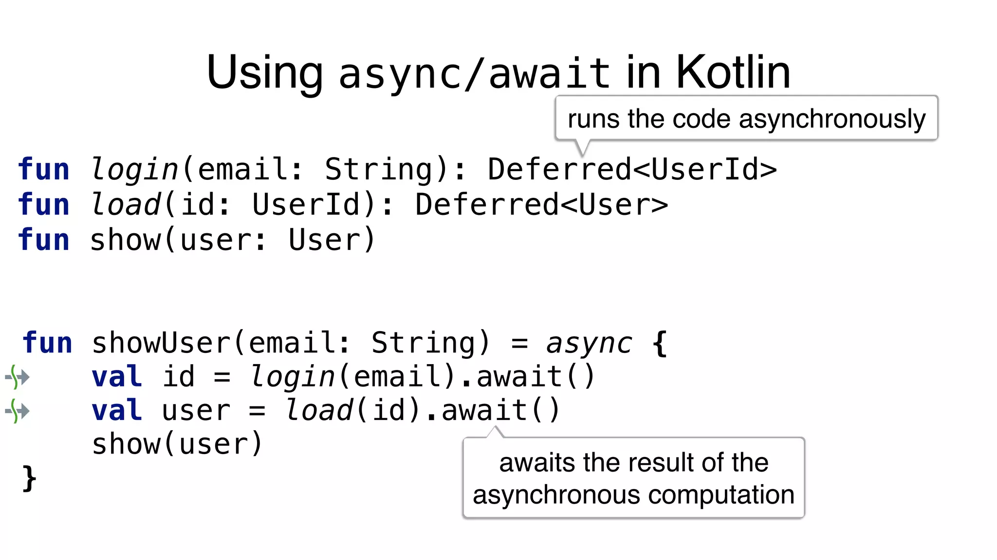 Using async/await in Kotlin
fun login(email: String): Deferred<UserId>
fun load(id: UserId): Deferred<User>
fun show(user: User)
fun showUser(email: String) = async {
val id = login(email).await()
val user = load(id).await()
show(user)
}
runs the code asynchronously
awaits the result of the
asynchronous computation
 