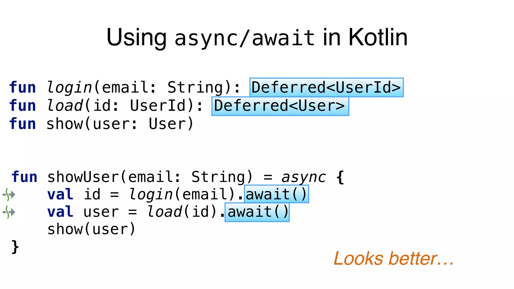 Using async/await in Kotlin
fun login(email: String): Deferred<UserId>
fun load(id: UserId): Deferred<User>
fun show(user: User)
fun showUser(email: String) = async {
val id = login(email).await()
val user = load(id).await()
show(user)
}
Looks better…
 