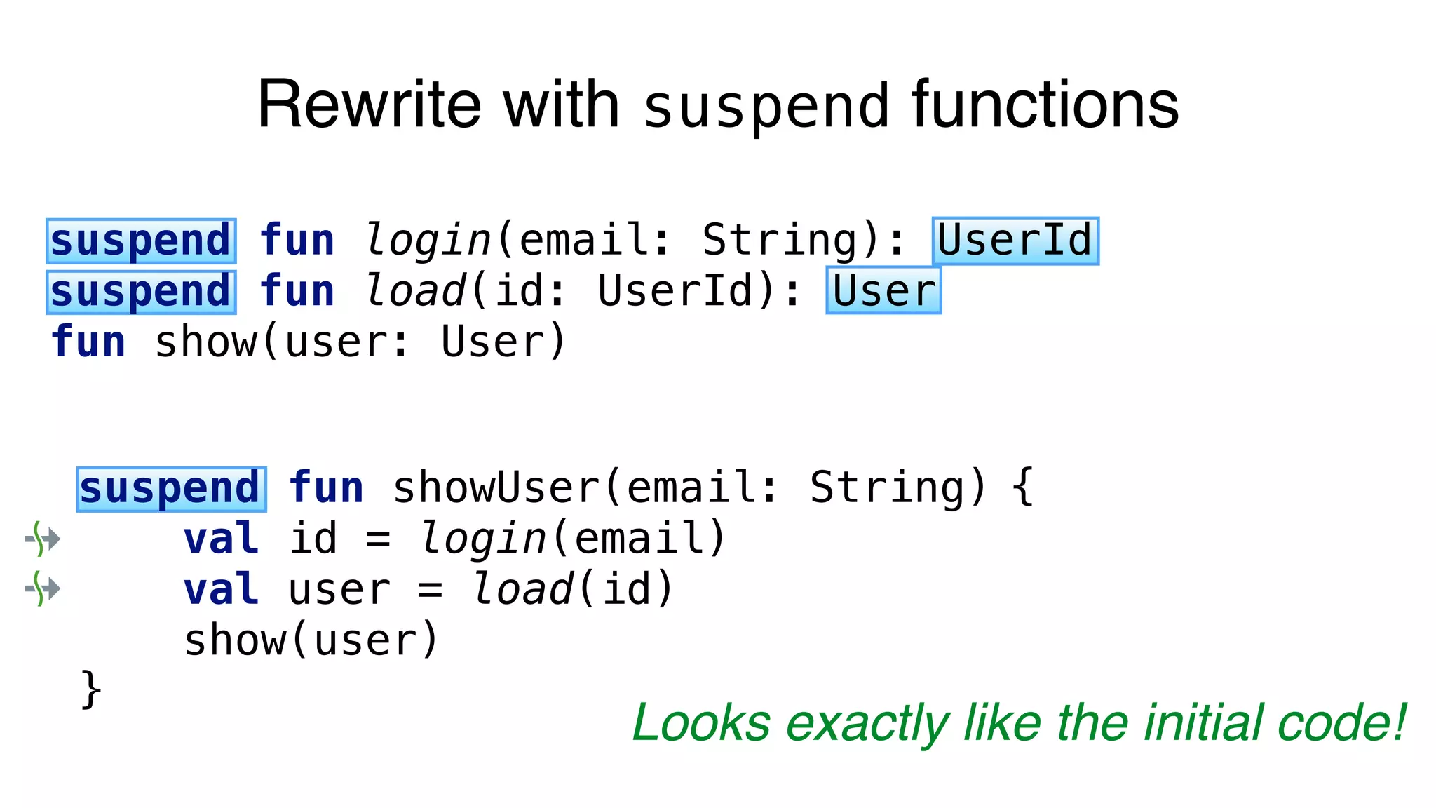 Rewrite with suspend functions
suspend fun login(email: String): UserId
suspend fun load(id: UserId): User
fun show(user: User)
suspend fun showUser(email: String) {
val id = login(email)
val user = load(id)
show(user)
}
Looks exactly like the initial code!
 