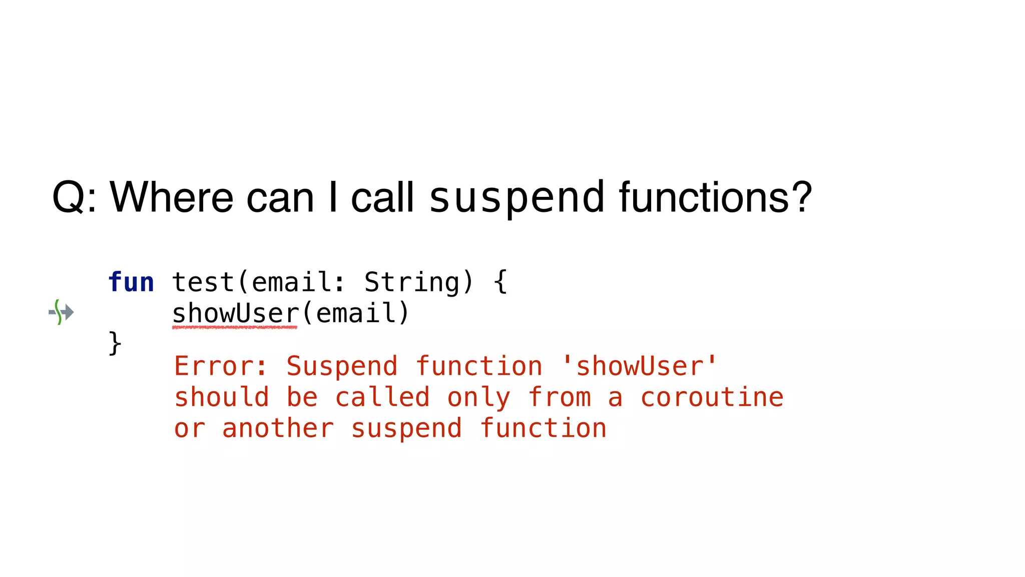 fun test(email: String) {
showUser(email)
}
Error: Suspend function 'showUser'
should be called only from a coroutine
or another suspend function
Q: Where can I call suspend functions?
 