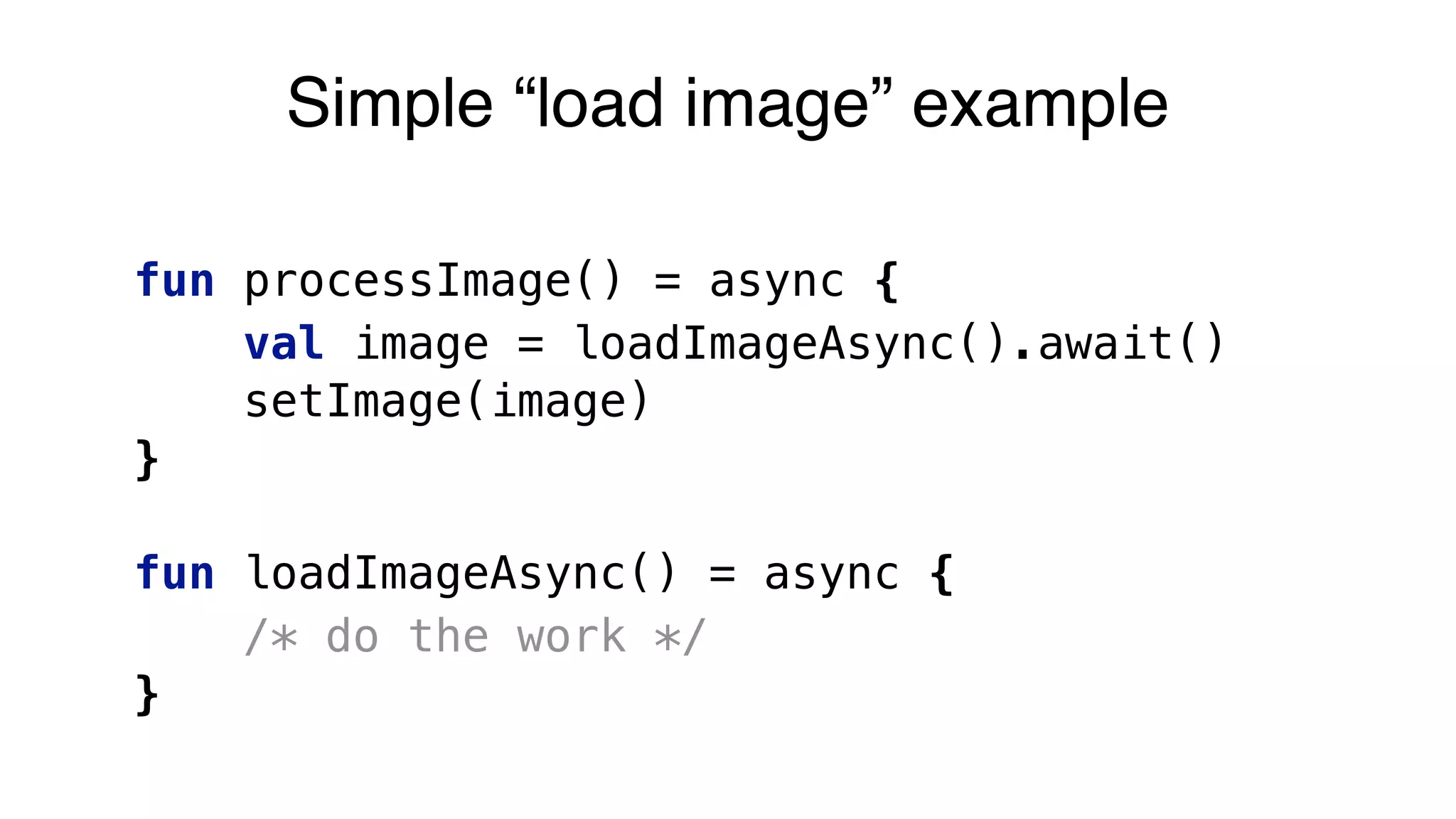 fun processImage() = async {
val image = loadImageAsync().await()
setImage(image)
}
fun loadImageAsync() = async {
/* do the work */
}
Simple “load image” example
 