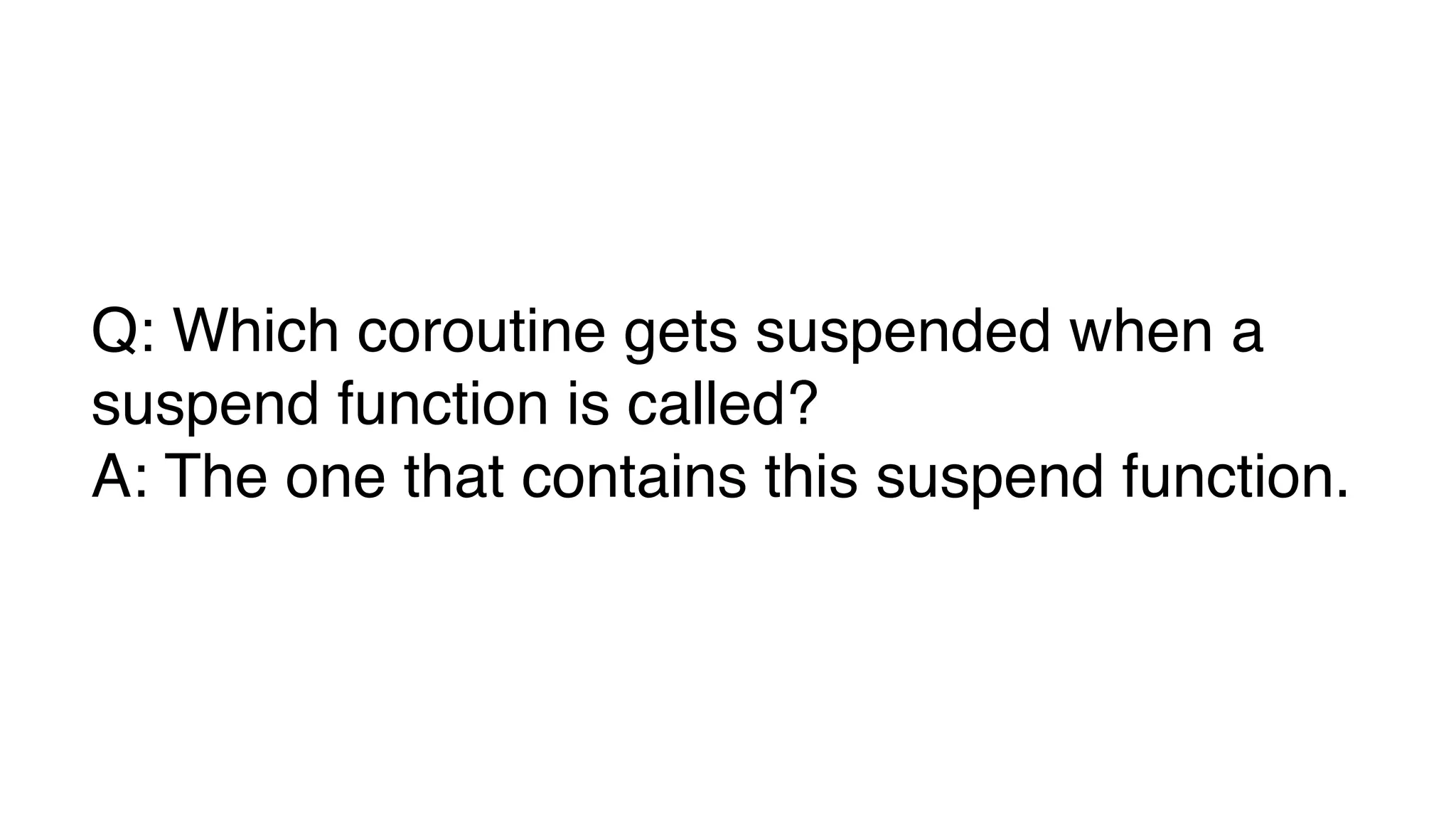 Q: Which coroutine gets suspended when a
suspend function is called?
A: The one that contains this suspend function.
 