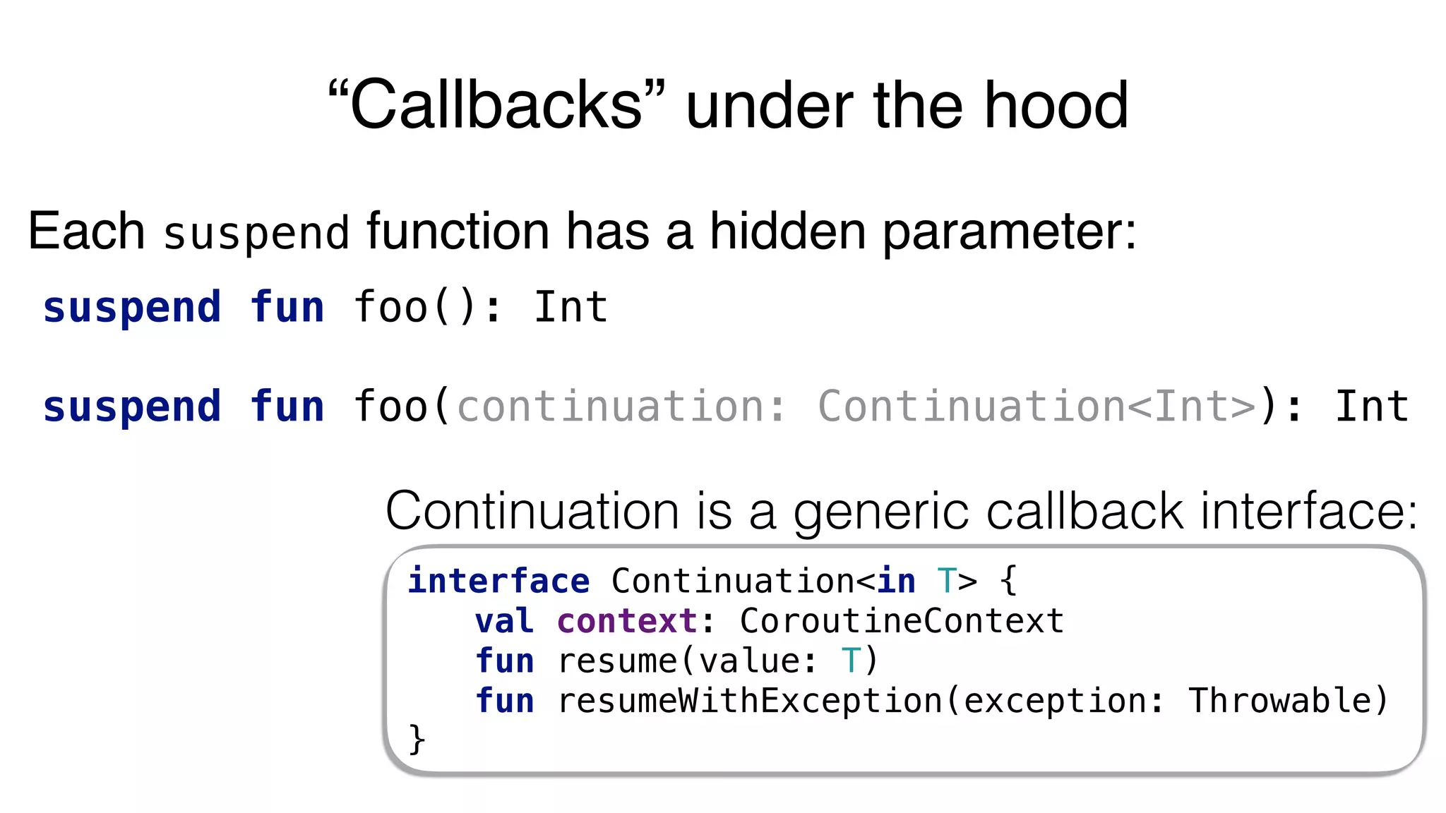 suspend fun foo(): Int
suspend fun foo(continuation: Continuation<Int>): Int
“Callbacks” under the hood
Continuation is a generic callback interface:
interface Continuation<in T> {
val context: CoroutineContext
fun resume(value: T)
fun resumeWithException(exception: Throwable)
}
Each suspend function has a hidden parameter:
 
