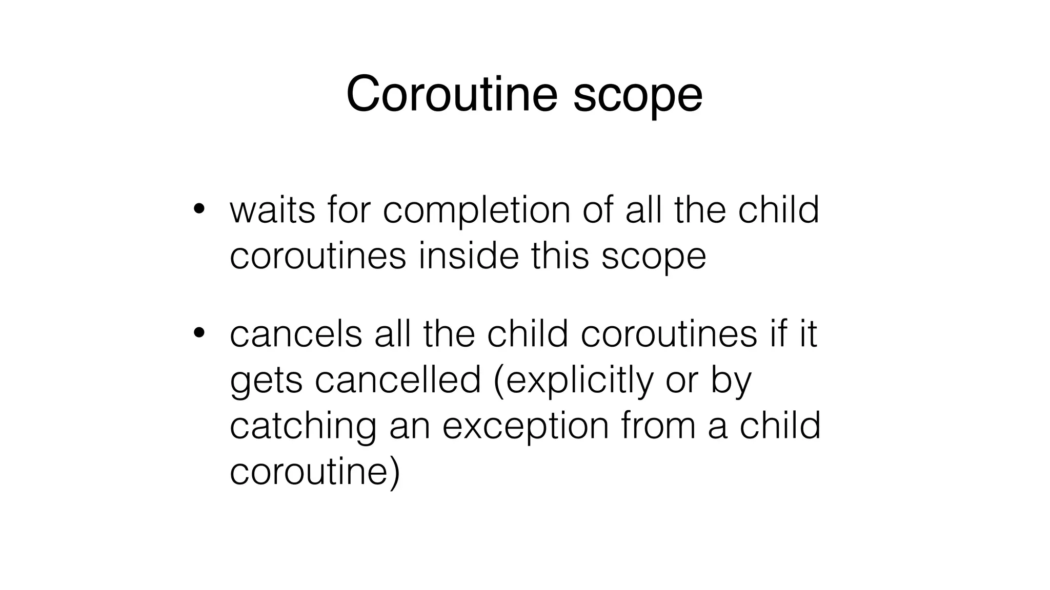 Coroutine scope
• waits for completion of all the child
coroutines inside this scope
• cancels all the child coroutines if it
gets cancelled (explicitly or by
catching an exception from a child
coroutine)
 