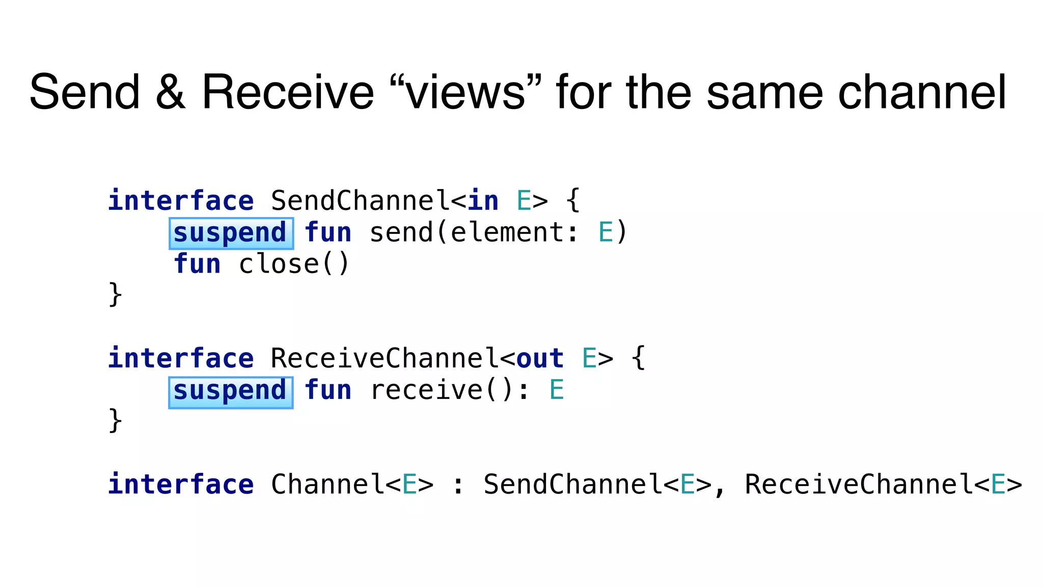 Send & Receive “views” for the same channel
interface SendChannel<in E> {
suspend fun send(element: E)
fun close()
}
interface ReceiveChannel<out E> {
suspend fun receive(): E
}
interface Channel<E> : SendChannel<E>, ReceiveChannel<E>
 