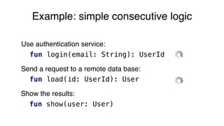 Example: simple consecutive logic
Use authentication service:
fun login(email: String): UserId
Send a request to a remote data base:
fun load(id: UserId): User
Show the results:
fun show(user: User)
 