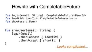 Rewrite with CompletableFuture
fun login(email: String): CompletableFuture<UserId>
fun load(id: UserId): CompletableFuture<User>
fun show(user: User)
fun showUser(email: String) {
login(email)
.thenCompose { load(it) }
.thenAccept { show(it) }
}
Looks complicated…
 