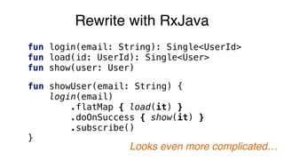 Rewrite with RxJava
fun login(email: String): Single<UserId>
fun load(id: UserId): Single<User>
fun show(user: User)
fun showUser(email: String) {
login(email)
.flatMap { load(it) }
.doOnSuccess { show(it) }
.subscribe()
}
Looks even more complicated…
 