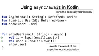Using async/await in Kotlin
fun login(email: String): Deferred<UserId>
fun load(id: UserId): Deferred<User>
fun show(user: User)
fun showUser(email: String) = async {
val id = login(email).await()
val user = load(id).await()
show(user)
}
runs the code asynchronously
awaits the result of the
asynchronous computation
 