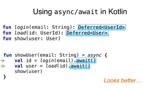 Using async/await in Kotlin
fun login(email: String): Deferred<UserId>
fun load(id: UserId): Deferred<User>
fun show(user: User)
fun showUser(email: String) = async {
val id = login(email).await()
val user = load(id).await()
show(user)
}
Looks better…
 