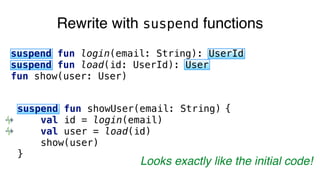 Rewrite with suspend functions
suspend fun login(email: String): UserId
suspend fun load(id: UserId): User
fun show(user: User)
suspend fun showUser(email: String) {
val id = login(email)
val user = load(id)
show(user)
}
Looks exactly like the initial code!
 