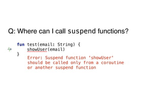 fun test(email: String) {
showUser(email)
}
Error: Suspend function 'showUser'
should be called only from a coroutine
or another suspend function
Q: Where can I call suspend functions?
 