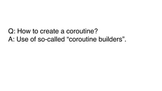 Q: How to create a coroutine?
A: Use of so-called “coroutine builders”.
 