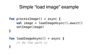 fun processImage() = async {
val image = loadImageAsync().await()
setImage(image)
}
fun loadImageAsync() = async {
/* do the work */
}
Simple “load image” example
 