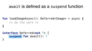 fun loadImageAsync(): Deferred<Image> = async {
/* do the work */
}
interface Deferred<out T> { 
suspend fun await(): T 
}
await is defined as a suspend function
 