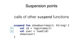Suspension points
suspend fun showUser(email: String) {
val id = login(email)
val user = load(id)
show(user)
}
calls of other suspend functions
 