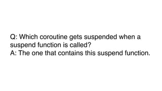 Q: Which coroutine gets suspended when a
suspend function is called?
A: The one that contains this suspend function.
 