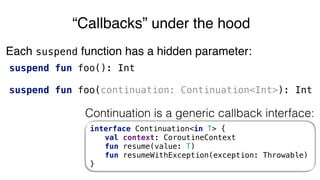 suspend fun foo(): Int
suspend fun foo(continuation: Continuation<Int>): Int
“Callbacks” under the hood
Continuation is a generic callback interface:
interface Continuation<in T> {
val context: CoroutineContext
fun resume(value: T)
fun resumeWithException(exception: Throwable)
}
Each suspend function has a hidden parameter:
 