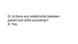 Q: Is there any relationship between
parent and child coroutines?
A: Yes.
 