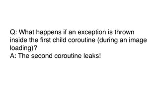 Q: What happens if an exception is thrown
inside the first child coroutine (during an image
loading)?
A: The second coroutine leaks!
 