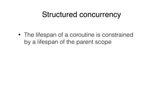 Structured concurrency
• The lifespan of a coroutine is constrained
by a lifespan of the parent scope
 