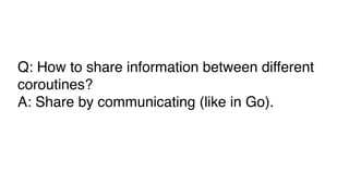 Q: How to share information between different
coroutines?
A: Share by communicating (like in Go).
 