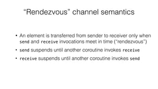 “Rendezvous” channel semantics
• An element is transferred from sender to receiver only when
send and receive invocations meet in time (“rendezvous”)
• send suspends until another coroutine invokes receive
• receive suspends until another coroutine invokes send
 