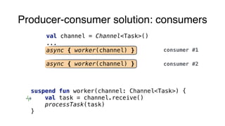 Producer-consumer solution: consumers
val channel = Channel<Task>()
...
async { worker(channel) }
async { worker(channel) }
consumer #1
suspend fun worker(channel: Channel<Task>) {
val task = channel.receive()
processTask(task)
}
consumer #2
 