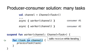 Producer-consumer solution: many tasks
val channel = Channel<Task>()
...
async { worker(channel) }
async { worker(channel) }
consumer #1
consumer #2
suspend fun worker(channel: Channel<Task>) {
for (task in channel) {
processTask(task)
}
}
calls receive while iterating
 