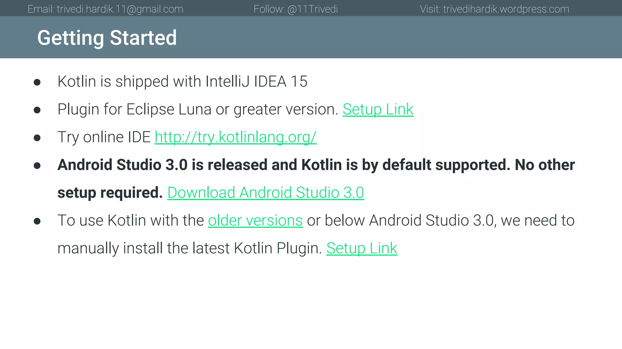Getting Started Email: trivedi.hardik.11@gmail.com Follow: @11Trivedi Visit: trivedihardik.wordpress.com ● Kotlin is shipped with IntelliJ IDEA 15 ● Plugin for Eclipse Luna or greater version. Setup Link ● Try online IDE http://try.kotlinlang.org/ ● Android Studio 3.0 is released and Kotlin is by default supported. No other setup required. Download Android Studio 3.0 ● To use Kotlin with the older versions or below Android Studio 3.0, we need to manually install the latest Kotlin Plugin. Setup Link 